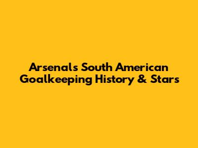 Arsenal's South American Goalkeeping History & Stars