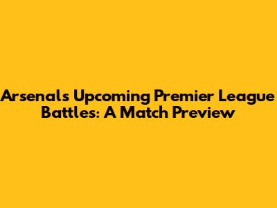 Arsenal's Upcoming Premier League Battles: A Match Preview