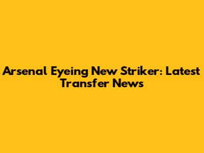 Arsenal Eyeing New Striker: Latest Transfer News