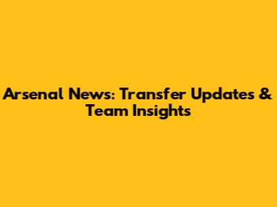 Arsenal News: Transfer Updates & Team Insights