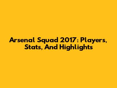 Arsenal Squad 2017: Players, Stats, And Highlights