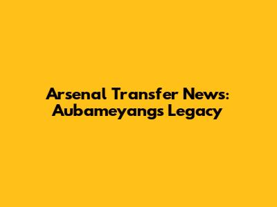 Arsenal Transfer News: Aubameyang's Legacy