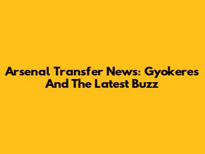 Arsenal Transfer News: Gyokeres And The Latest Buzz