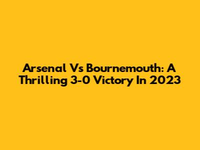 Arsenal Vs Bournemouth: A Thrilling 3-0 Victory In 2023
