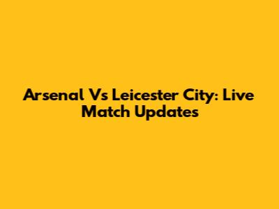 Arsenal Vs Leicester City: Live Match Updates