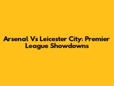 Arsenal Vs Leicester City: Premier League Showdowns