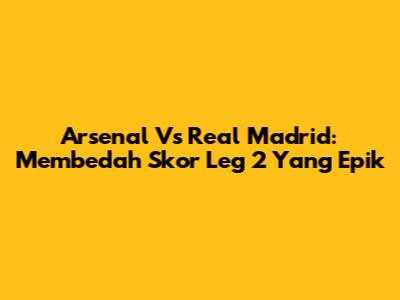 Arsenal Vs Real Madrid: Membedah Skor Leg 2 Yang Epik