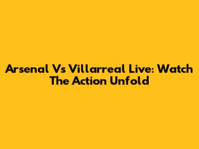 Arsenal Vs Villarreal Live: Watch The Action Unfold