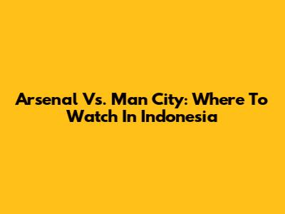 Arsenal Vs. Man City: Where To Watch In Indonesia