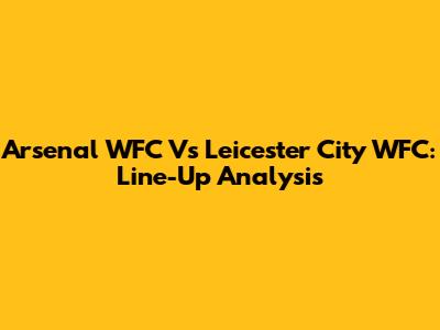 Arsenal WFC Vs Leicester City WFC: Line-Up Analysis