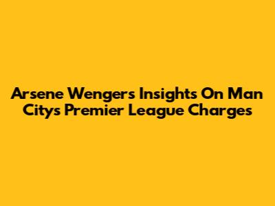Arsene Wenger's Insights On Man City's Premier League Charges