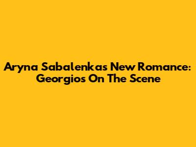 Aryna Sabalenka's New Romance: Georgios On The Scene