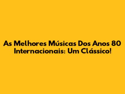 As Melhores Músicas Dos Anos 80 Internacionais: Um Clássico!