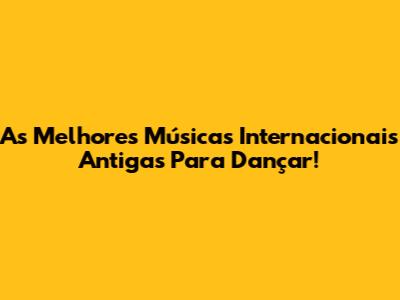 As Melhores Músicas Internacionais Antigas Para Dançar!