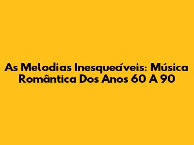 As Melodias Inesquecíveis: Música Romântica Dos Anos 60 A 90