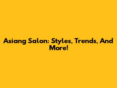 Asiang Salon: Styles, Trends, And More!