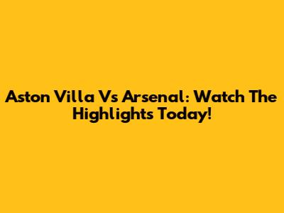 Aston Villa Vs Arsenal: Watch The Highlights Today!