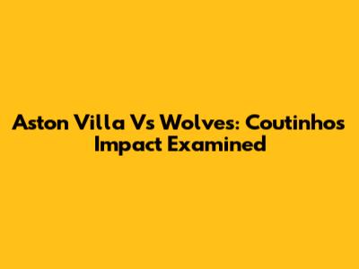Aston Villa Vs Wolves: Coutinho's Impact Examined