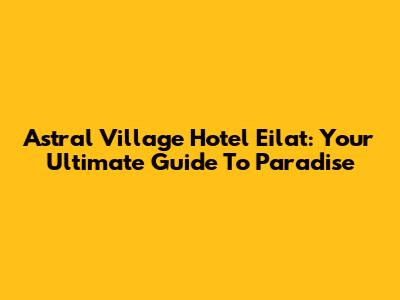Astral Village Hotel Eilat: Your Ultimate Guide To Paradise