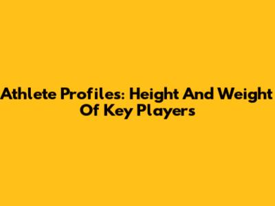 Athlete Profiles: Height And Weight Of Key Players