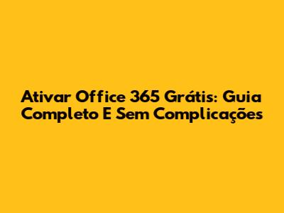 Ativar Office 365 Grátis: Guia Completo E Sem Complicações