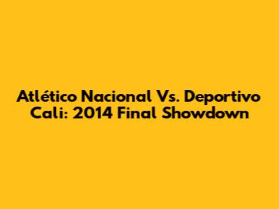 Atlético Nacional Vs. Deportivo Cali: 2014 Final Showdown