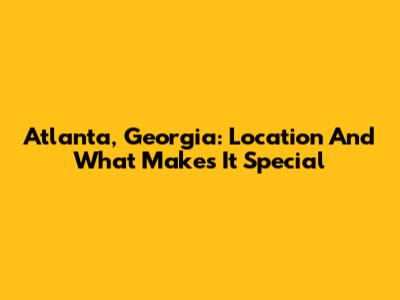 Atlanta, Georgia: Location And What Makes It Special