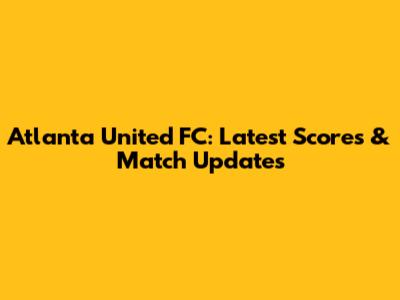 Atlanta United FC: Latest Scores & Match Updates