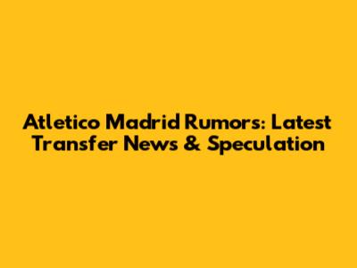 Atletico Madrid Rumors: Latest Transfer News & Speculation