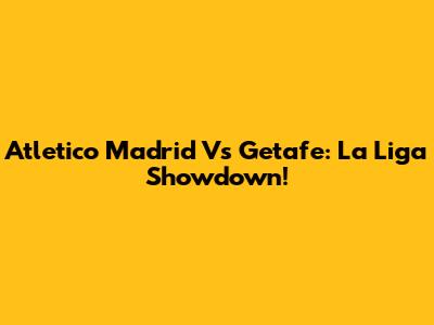 Atletico Madrid Vs Getafe: La Liga Showdown!