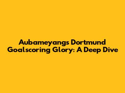 Aubameyang's Dortmund Goalscoring Glory: A Deep Dive