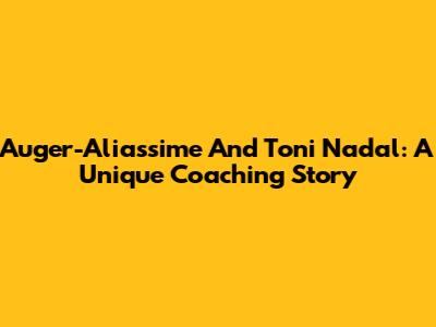 Auger-Aliassime And Toni Nadal: A Unique Coaching Story