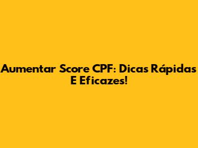 Aumentar Score CPF: Dicas Rápidas E Eficazes!