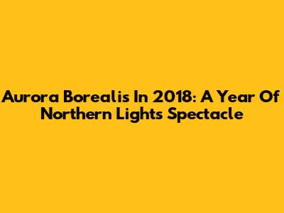 Aurora Borealis In 2018: A Year Of Northern Lights Spectacle