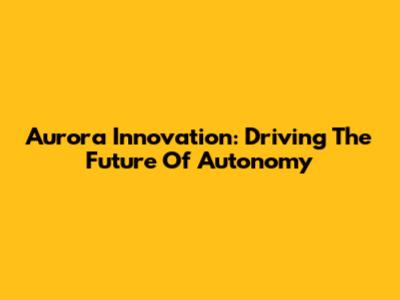 Aurora Innovation: Driving The Future Of Autonomy