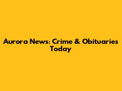 Aurora News: Crime & Obituaries Today