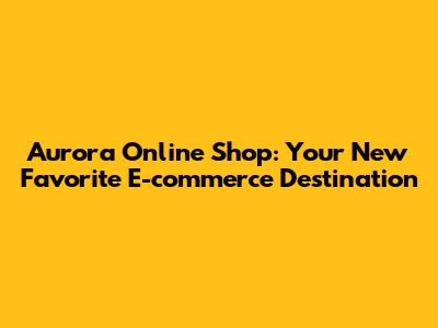 Aurora Online Shop: Your New Favorite E-commerce Destination