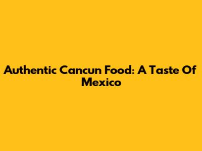 Authentic Cancun Food: A Taste Of Mexico