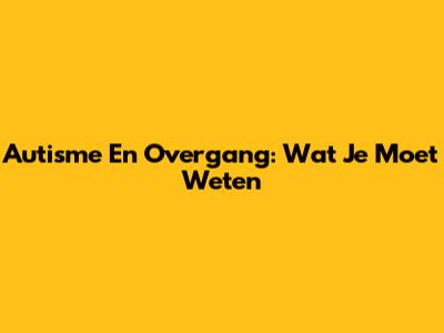 Autisme En Overgang: Wat Je Moet Weten