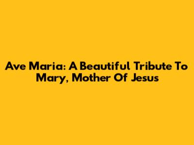 Ave Maria: A Beautiful Tribute To Mary, Mother Of Jesus
