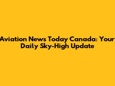 Aviation News Today Canada: Your Daily Sky-High Update