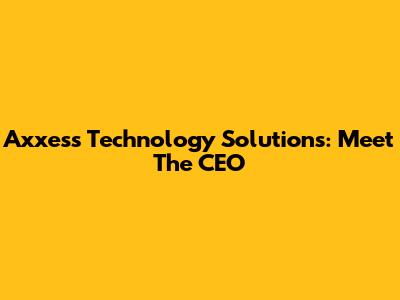 Axxess Technology Solutions: Meet The CEO