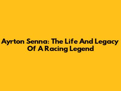 Ayrton Senna: The Life And Legacy Of A Racing Legend