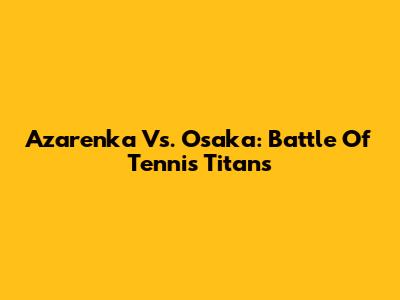 Azarenka Vs. Osaka: Battle Of Tennis Titans