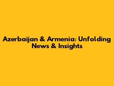 Azerbaijan & Armenia: Unfolding News & Insights