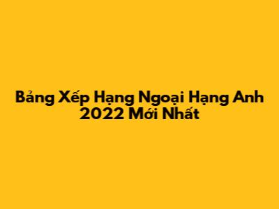Bảng Xếp Hạng Ngoại Hạng Anh 2022 Mới Nhất