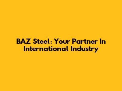 BAZ Steel: Your Partner In International Industry