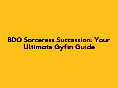BDO Sorceress Succession: Your Ultimate Gyfin Guide