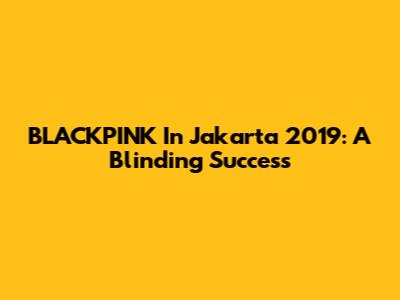 BLACKPINK In Jakarta 2019: A Blinding Success