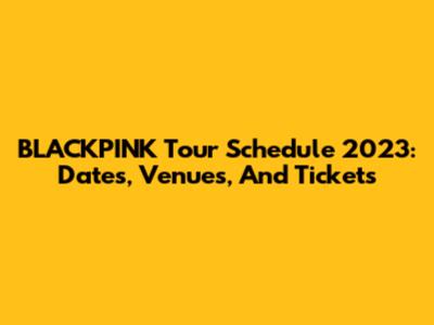 BLACKPINK Tour Schedule 2023: Dates, Venues, And Tickets